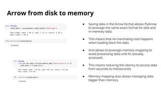 Arrow from disk to memory
● Saving data in the Arrow format allows PyArrow
to leverage the same exact format for disk and
in-memory data.
● This means that no marshaling cost happens
when loading back the data.
● And allows to leverage memory mapping to
avoid processing data until it’s actually
accessed.
● This means reducing the latency to access data
from seconds to milliseconds.
● Memory mapping also allows managing data
bigger than memory.
 