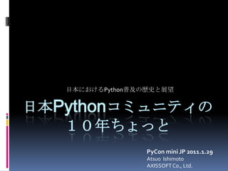 日本におけるPython普及の歴史と展望<br />日本Pythonコミュニティの１０年ちょっと<br />PyCon mini JP 2011.1.29<br />Atsuo  Ishimoto<br />AXISSOFT Co., Ltd....