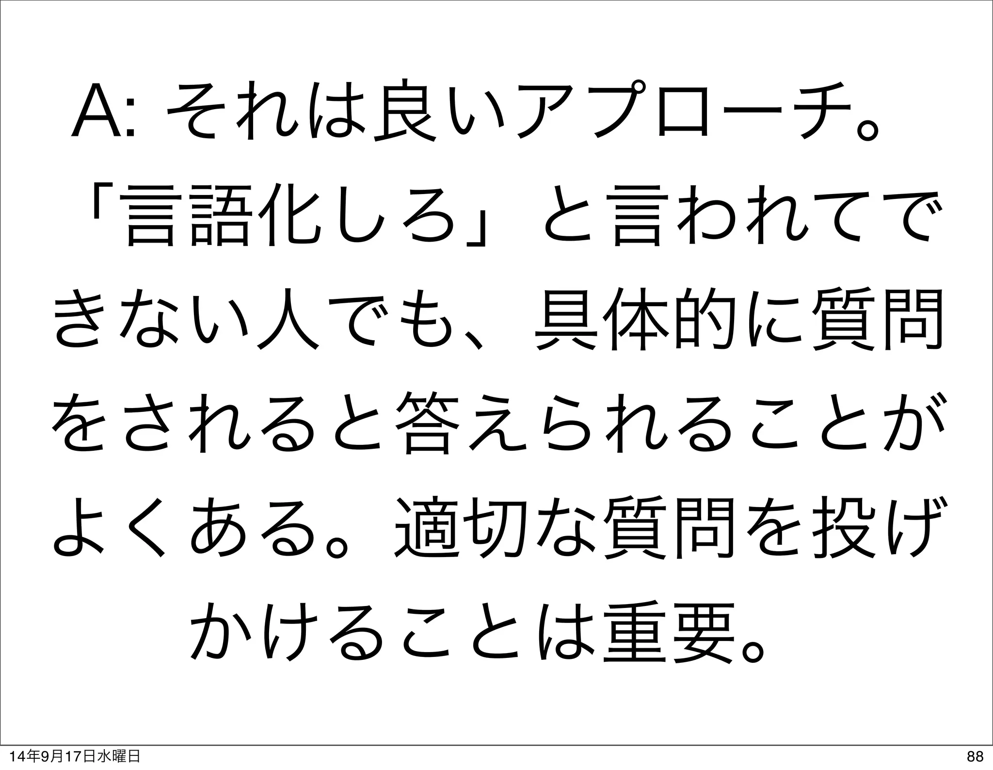 A: それは良いアプローチ。 
「言語化しろ」と言われてで 
きない人でも、具体的に質問 
をされると答えられることが 
よくある。適切な質問を投げ 
かけることは重要。 
14年9月17日水曜日88 
 