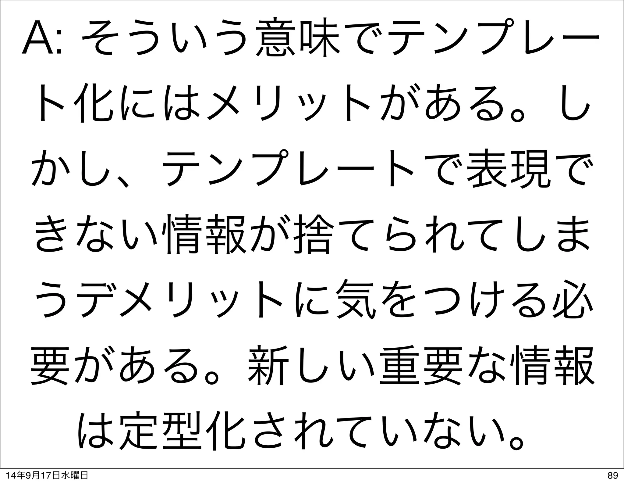 A: そういう意味でテンプレー 
ト化にはメリットがある。し 
かし、テンプレートで表現で 
きない情報が捨てられてしま 
うデメリットに気をつける必 
要がある。新しい重要な情報 
は定型化されていない。 
14年9月17日水曜日89 
