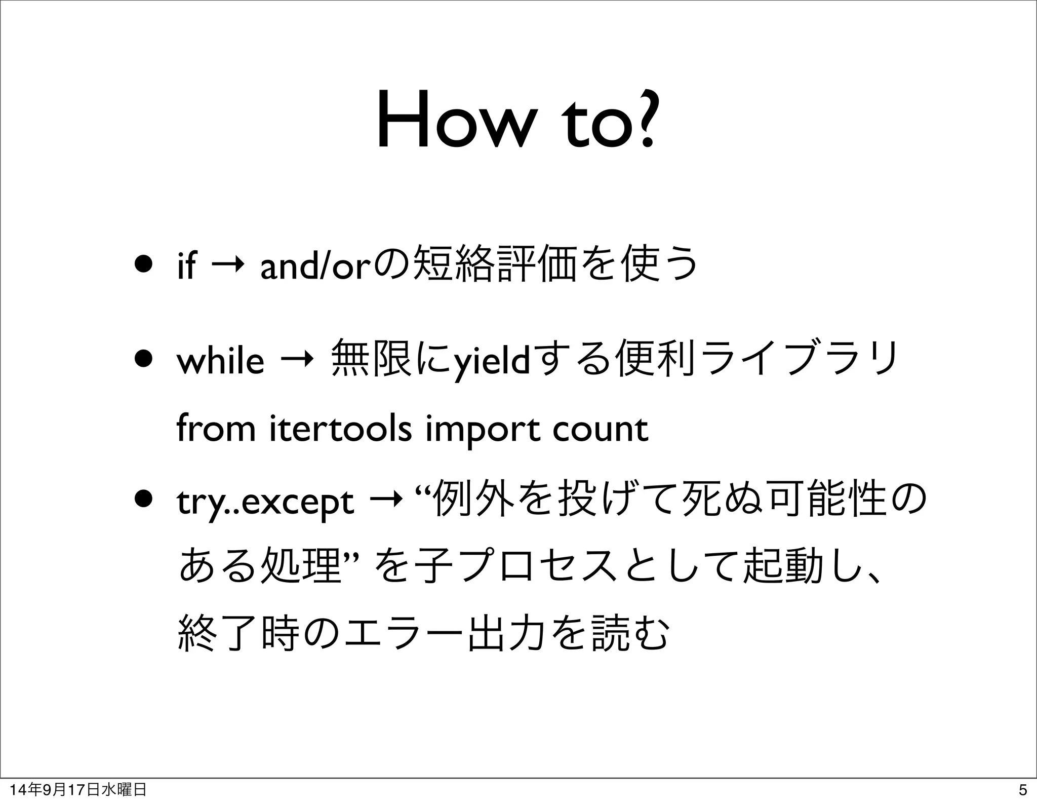 How to? 
• if → and/orの短絡評価を使う 
• while → 無限にyieldする便利ライブラリ 
from itertools import count 
• try..except → “例外を投げて死ぬ可能性の 
ある処理” を子プロセスとして起動し、 
終了時のエラー出力を読む 
14年9月17日水曜日5 
 