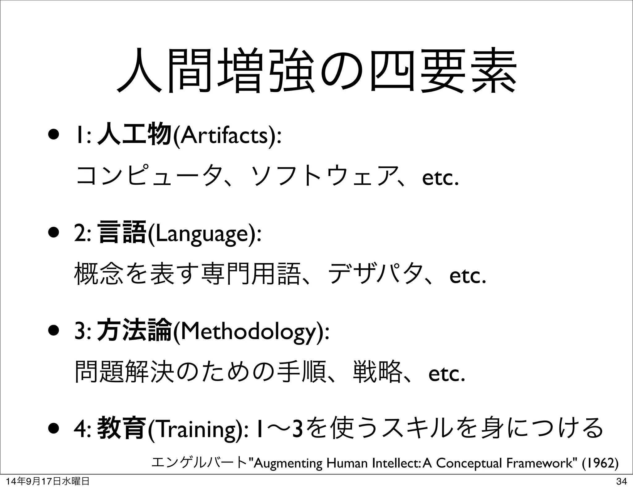 人間増強の四要素 
• 1: 人工物(Artifacts): 
コンピュータ、ソフトウェア、etc. 
• 2: 言語(Language): 
概念を表す専門用語、デザパタ、etc. 
• 3: 方法論(Methodology): 
問題解決のための手順、戦略、etc. 
• 4: 教育(Training): 1～3を使うスキルを身につける 
エンゲルバート"Augmenting Human Intellect: A Conceptual Framework" (1962) 
14年9月17日水曜日34 
 