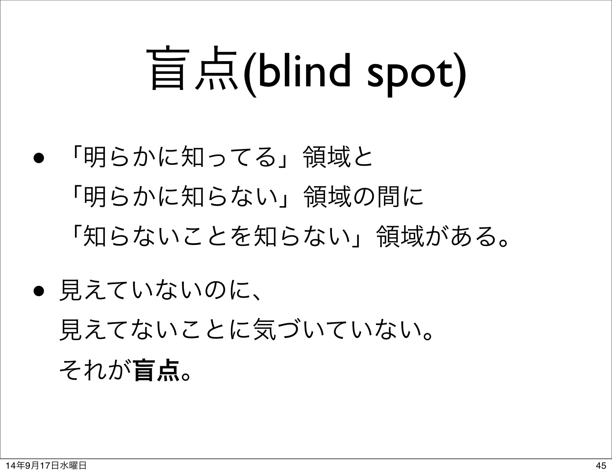 盲点(blind spot) 
• 「明らかに知ってる」領域と 
「明らかに知らない」領域の間に 
「知らないことを知らない」領域がある。 
• 見えていないのに、 
見えてないことに気づいていない。 
それが盲点。 
14年9月17日水曜日45 
 