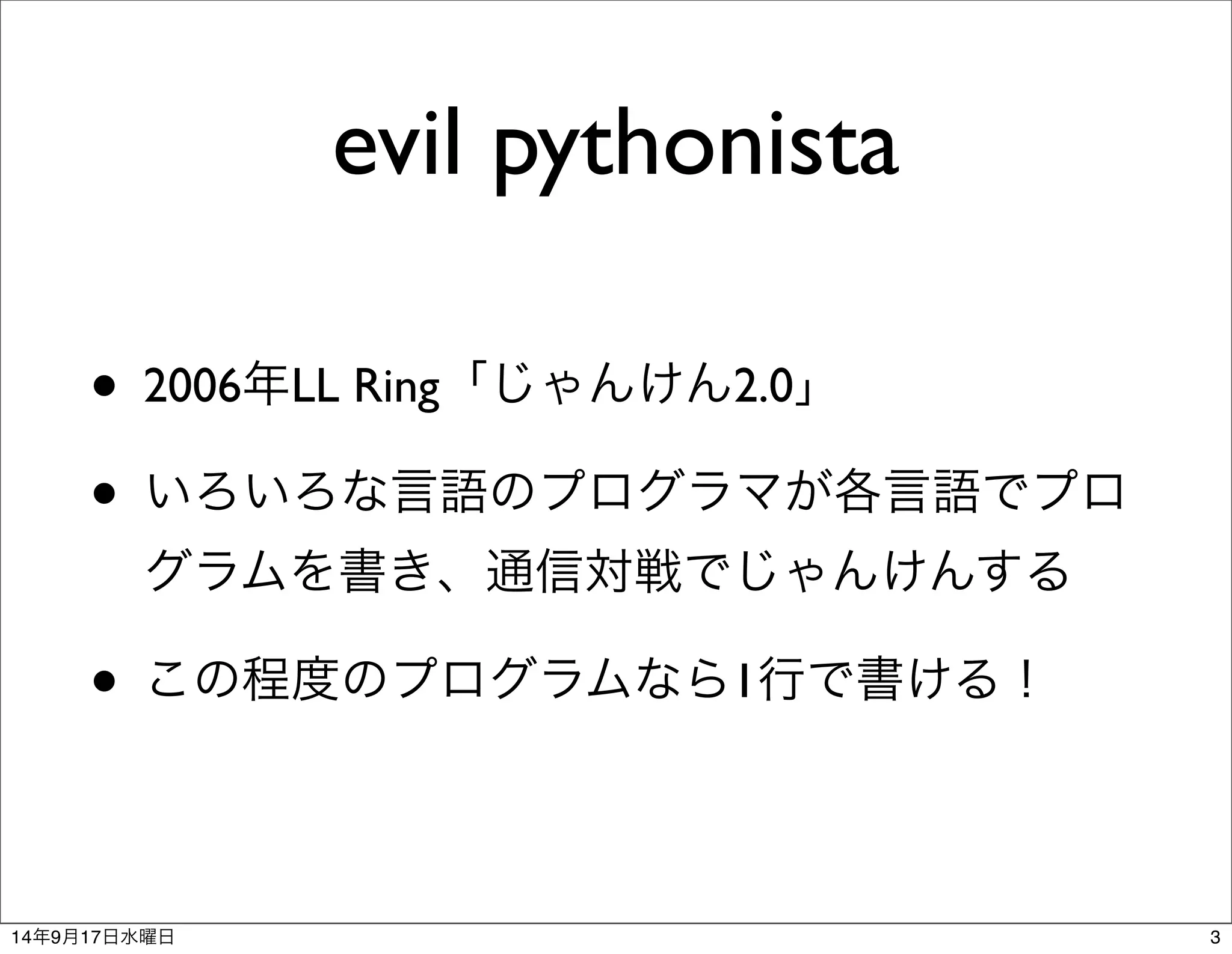evil pythonista 
• 2006年LL Ring「じゃんけん2.0」 
• いろいろな言語のプログラマが各言語でプロ 
グラムを書き、通信対戦でじゃんけんする 
• この程度のプログラムなら1行で書ける！ 
14年9月17日水曜日3 
 