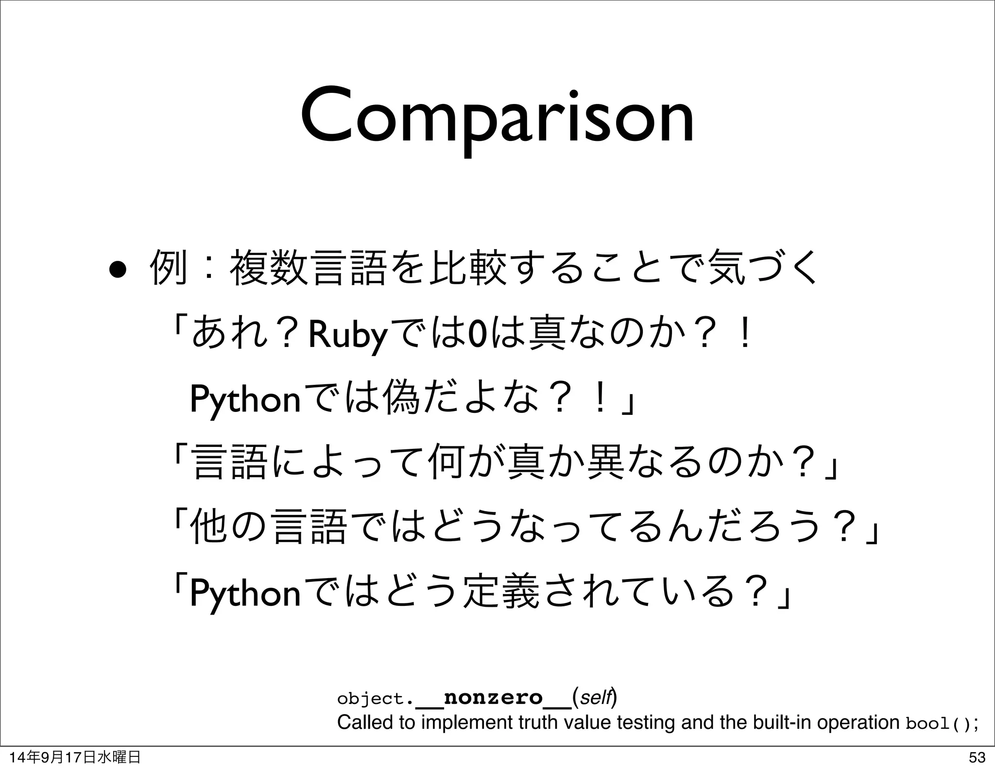 Comparison 
• 例：複数言語を比較することで気づく 
「あれ？Rubyでは0は真なのか？！ 
　Pythonでは偽だよな？！」 
「言語によって何が真か異なるのか？」 
「他の言語ではどうなってるんだろう？」 
「Pythonではどう定義されている？」 
object.__nonzero__(self) 
Called to implement truth value testing and the built-in operation bool(); 
14年9月17日水曜日53 
 
