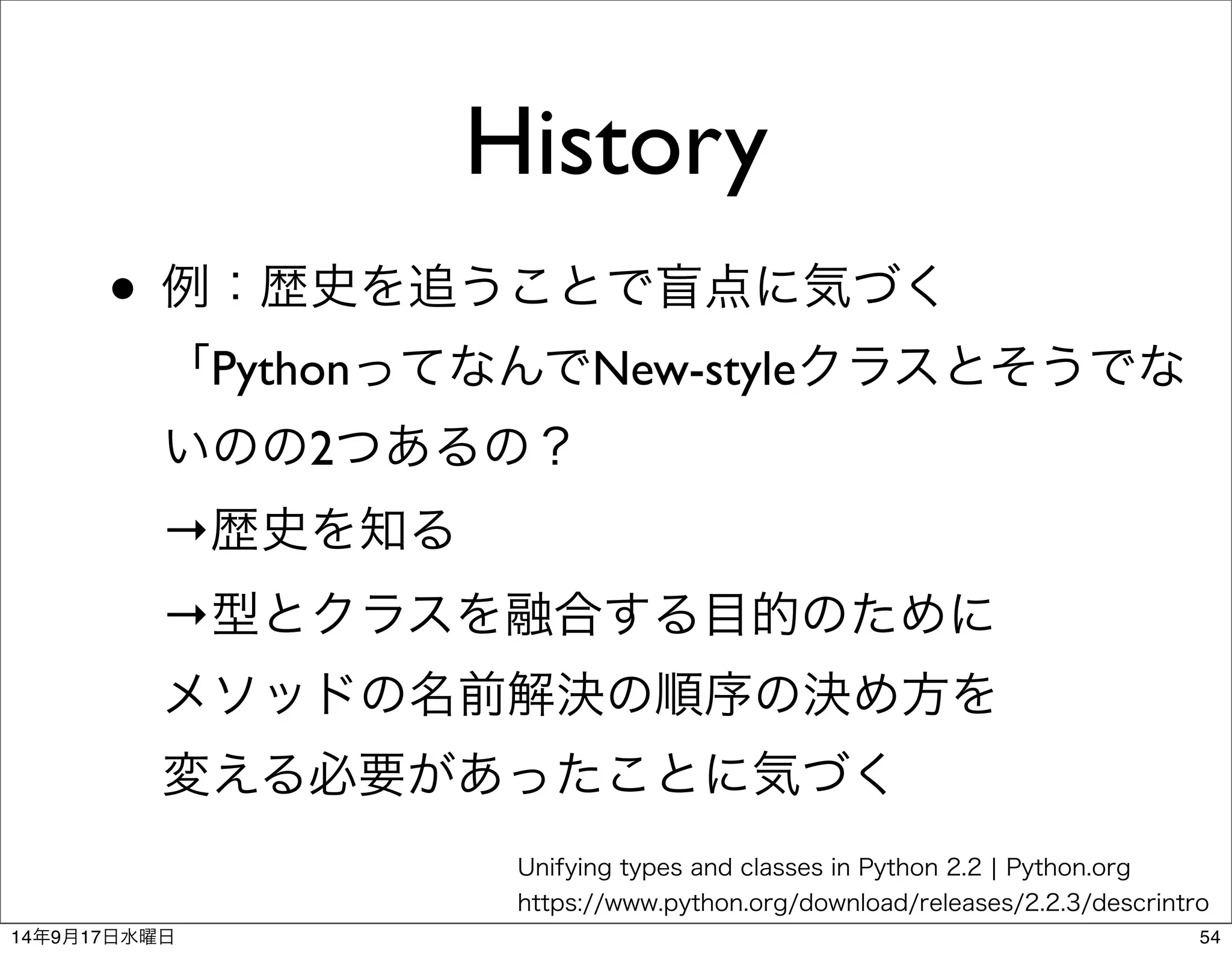History 
• 例：歴史を追うことで盲点に気づく 
「PythonってなんでNew-styleクラスとそうでな 
いのの2つあるの？ 
→歴史を知る 
→型とクラスを融合する目的のために 
メソッドの名前解決の順序の決め方を 
変える必要があったことに気づく 
Unifying types and classes in Python 2.2 | Python.org 
https://www.python.org/download/releases/2.2.3/descrintro 
14年9月17日水曜日54 
 