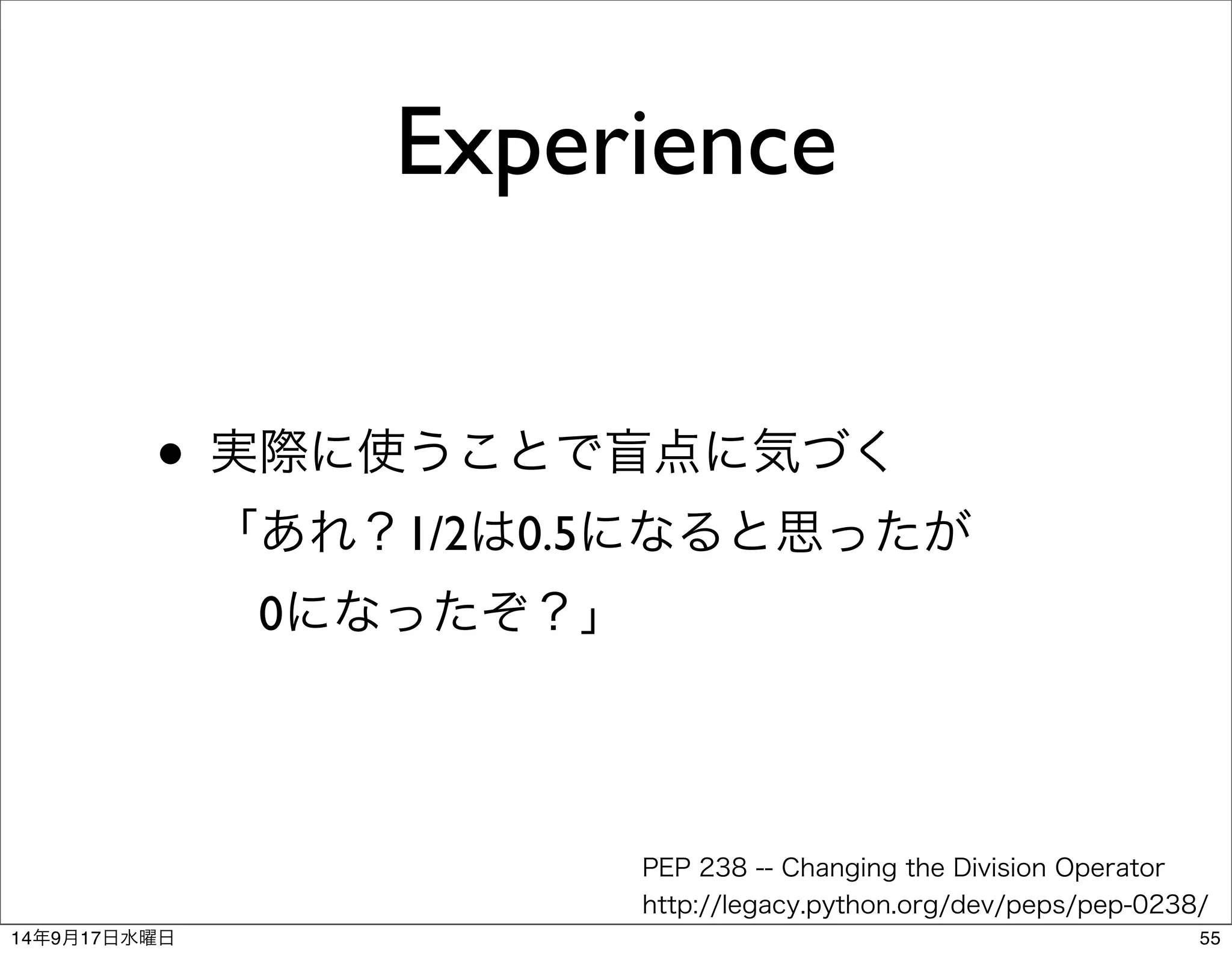 Experience 
• 実際に使うことで盲点に気づく 
「あれ？1/2は0.5になると思ったが 
　0になったぞ？」 
PEP 238 -- Changing the Division Operator 
http://legacy.python.org/dev/peps/pep-0238/ 
14年9月17日水曜日55 
 