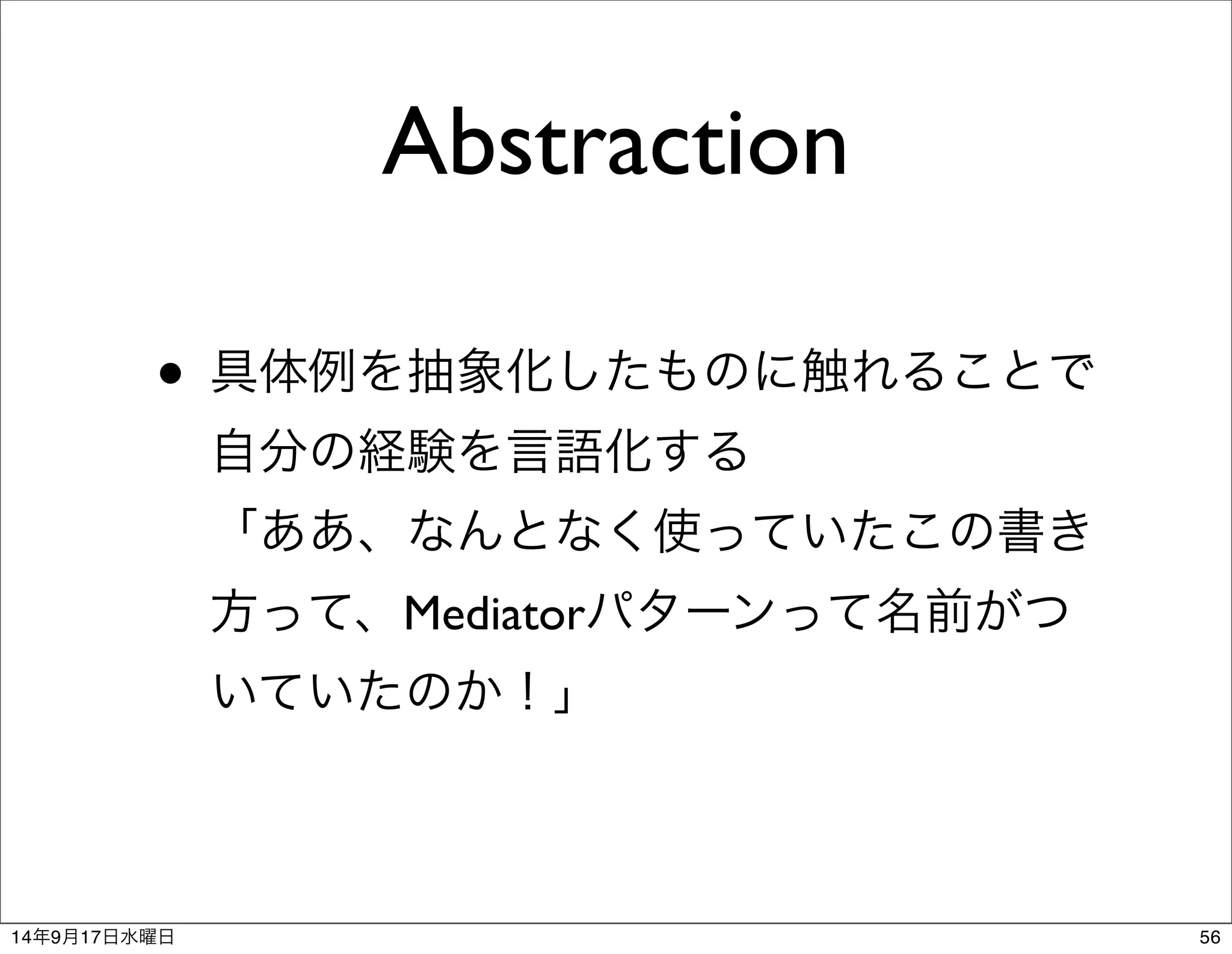 Abstraction 
• 具体例を抽象化したものに触れることで 
自分の経験を言語化する 
「ああ、なんとなく使っていたこの書き 
方って、Mediatorパターンって名前がつ 
いていたのか！」 
14年9月17日水曜日56 
 