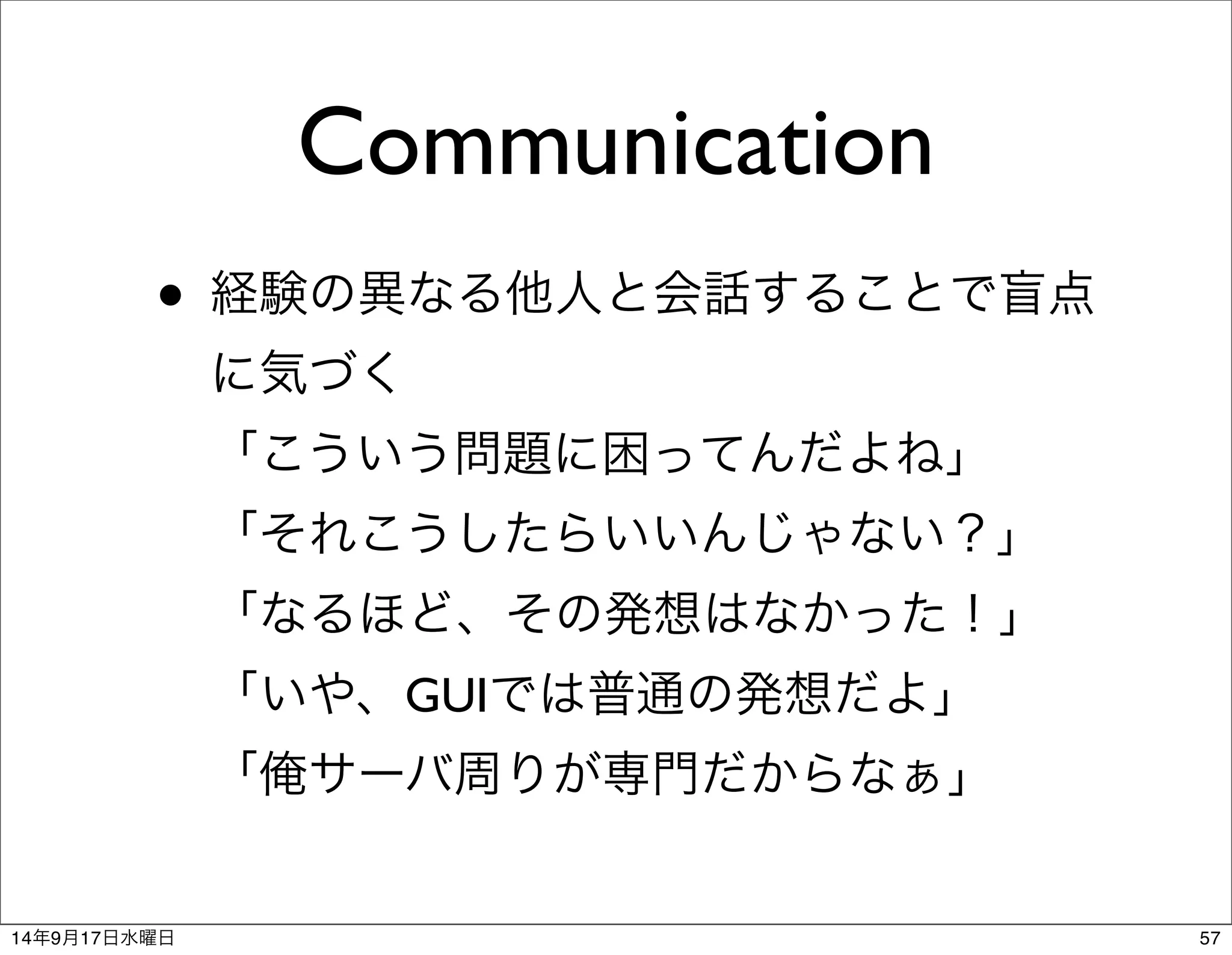 Communication 
• 経験の異なる他人と会話することで盲点 
に気づく 
「こういう問題に困ってんだよね」 
「それこうしたらいいんじゃない？」 
「なるほど、その発想はなかった！」 
「いや、GUIでは普通の発想だよ」 
「俺サーバ周りが専門だからなぁ」 
14年9月17日水曜日57 
 