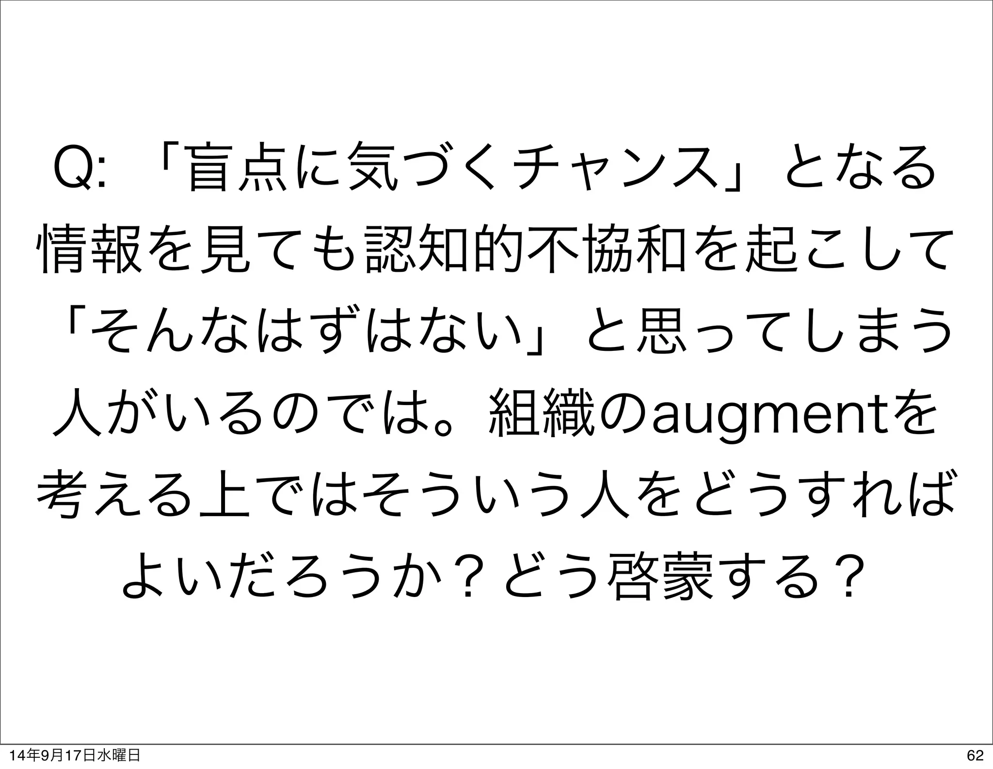 Q: 「盲点に気づくチャンス」となる 
情報を見ても認知的不協和を起こして 
「そんなはずはない」と思ってしまう 
人がいるのでは。組織のaugmentを 
考える上ではそういう人をどうすれば 
よいだろうか？どう啓蒙する？ 
14年9月17日水曜日62 
 