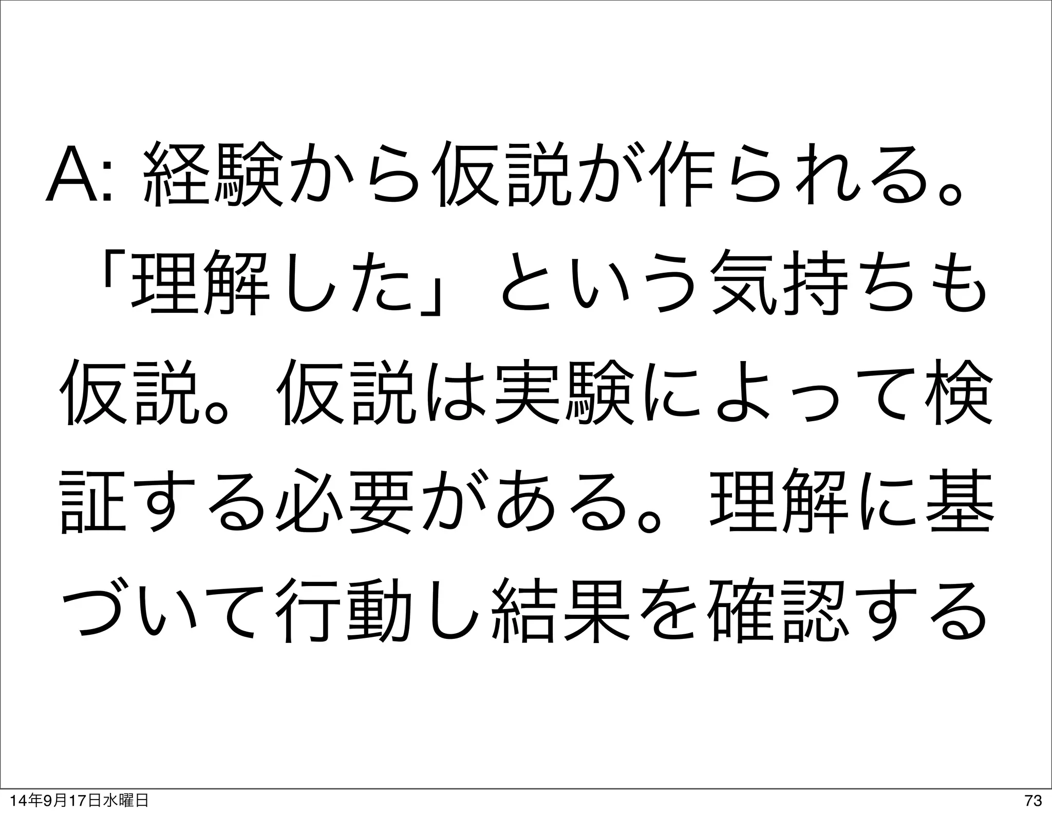 A: 経験から仮説が作られる。 
「理解した」という気持ちも 
仮説。仮説は実験によって検 
証する必要がある。理解に基 
づいて行動し結果を確認する 
14年9月17日水曜日73 
 