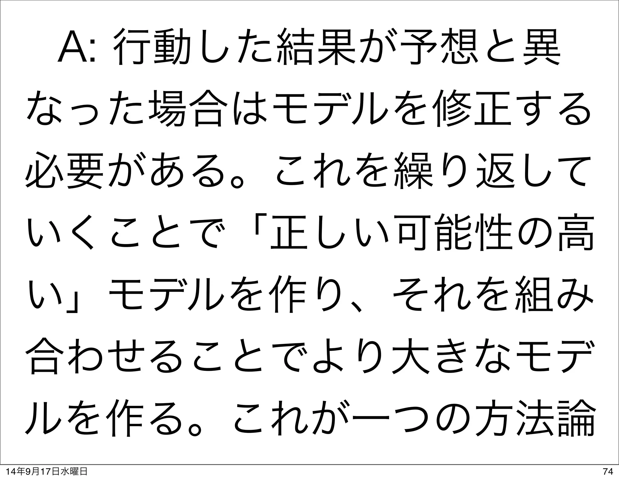 A: 行動した結果が予想と異 
なった場合はモデルを修正する 
必要がある。これを繰り返して 
いくことで「正しい可能性の高 
い」モデルを作り、それを組み 
合わせることでより大きなモデ 
ルを作る。これが一つの方法論 
14年9月17日水曜日74 
 