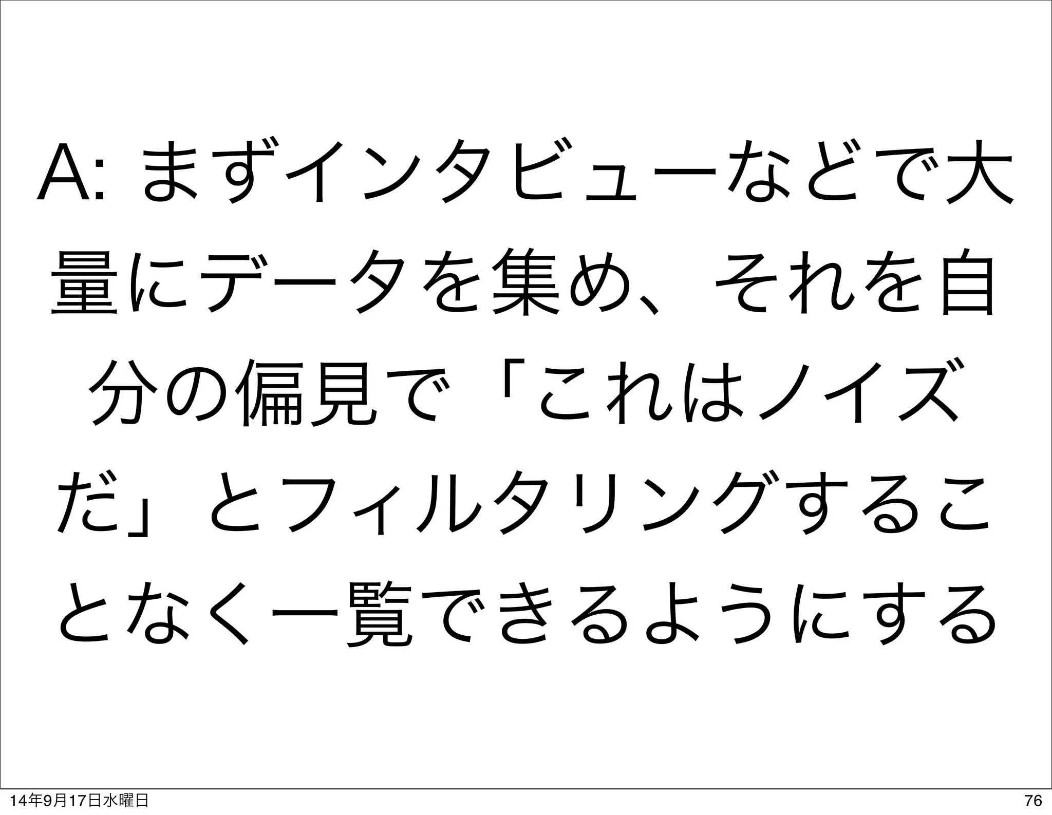 A: まずインタビューなどで大 
量にデータを集め、それを自 
分の偏見で「これはノイズ 
だ」とフィルタリングするこ 
となく一覧できるようにする 
14年9月17日水曜日76 
 