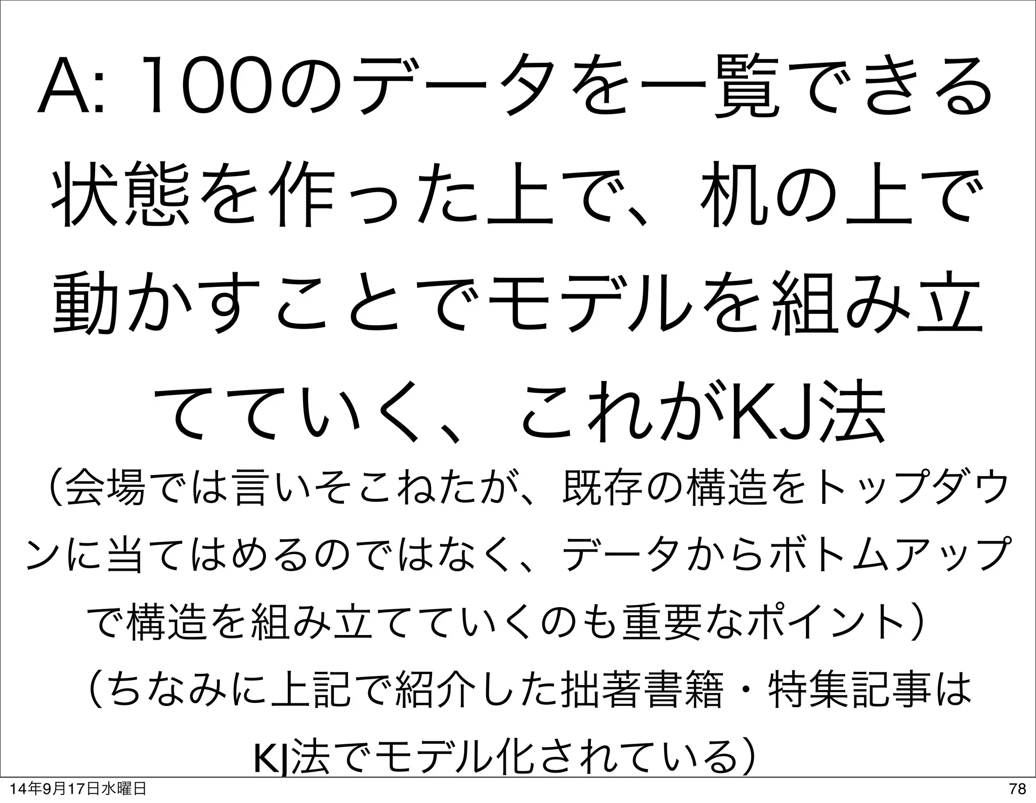 A: 100のデータを一覧できる 
状態を作った上で、机の上で 
動かすことでモデルを組み立 
てていく、これがKJ法 
（会場では言いそこねたが、既存の構造をトップダウ 
ンに当てはめるのではなく、データからボトムアップ 
で構造を組み立てていくのも重要なポイント） 
（ちなみに上記で紹介した拙著書籍・特集記事は 
KJ法でモデル化されている） 
14年9月17日水曜日78 
 
