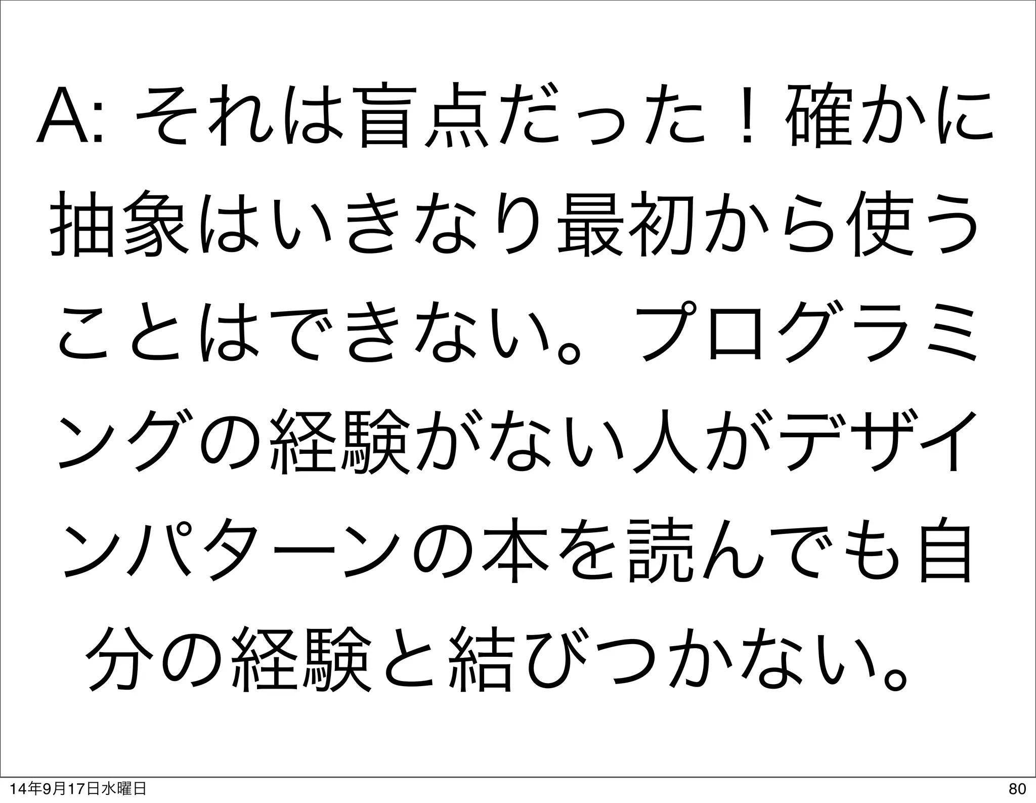 A: それは盲点だった！確かに 
抽象はいきなり最初から使う 
ことはできない。プログラミ 
ングの経験がない人がデザイ 
ンパターンの本を読んでも自 
分の経験と結びつかない。 
14年9月17日水曜日80 
 