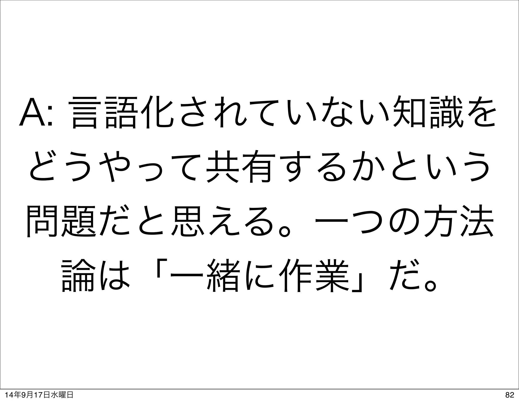 A: 言語化されていない知識を 
どうやって共有するかという 
問題だと思える。一つの方法 
論は「一緒に作業」だ。 
14年9月17日水曜日82 
 