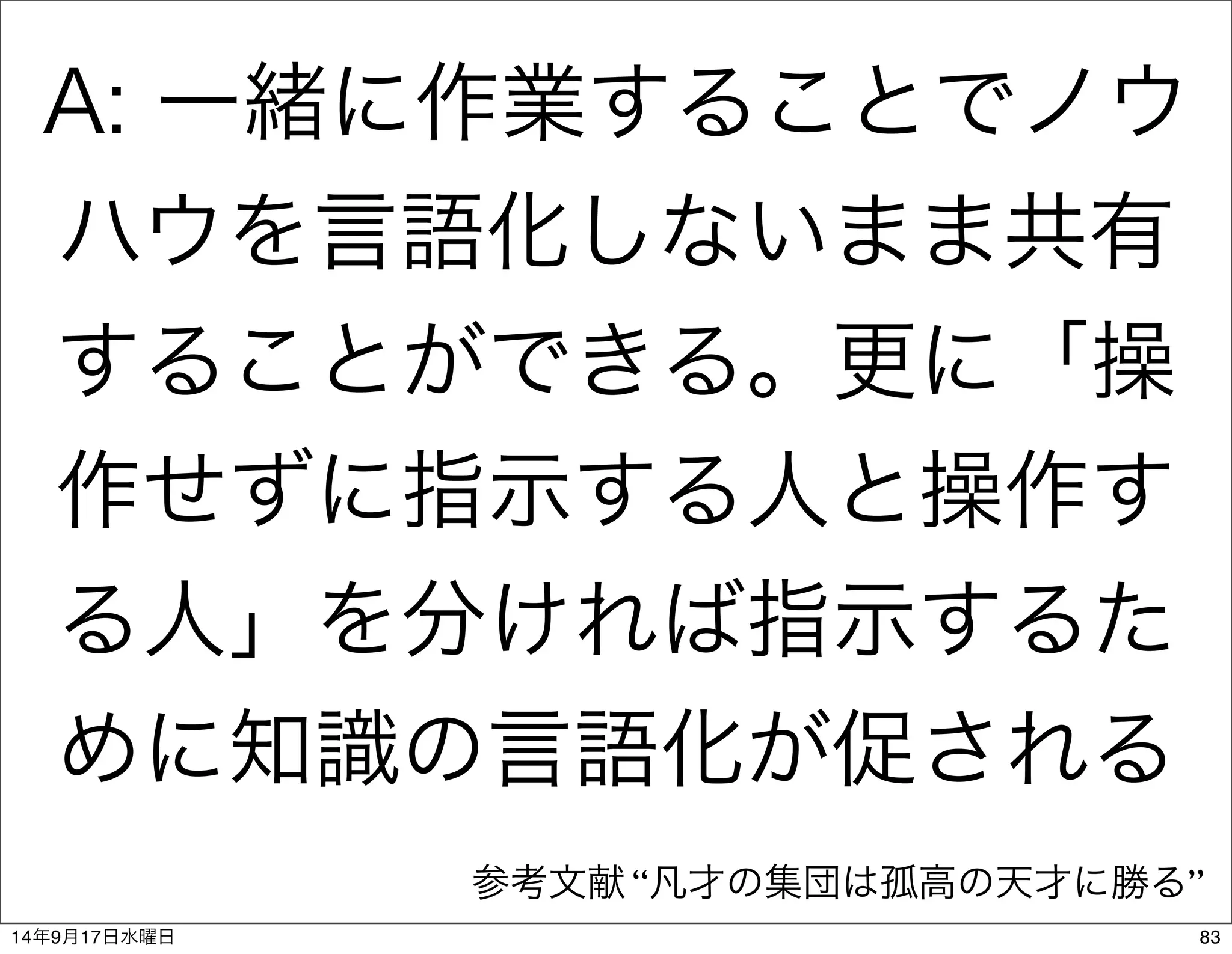 A: 一緒に作業することでノウ 
ハウを言語化しないまま共有 
することができる。更に「操 
作せずに指示する人と操作す 
る人」を分ければ指示するた 
めに知識の言語化が促される 
参考文献 “凡才の集団は孤高の天才に勝る” 
14年9月17日水曜日83 
 