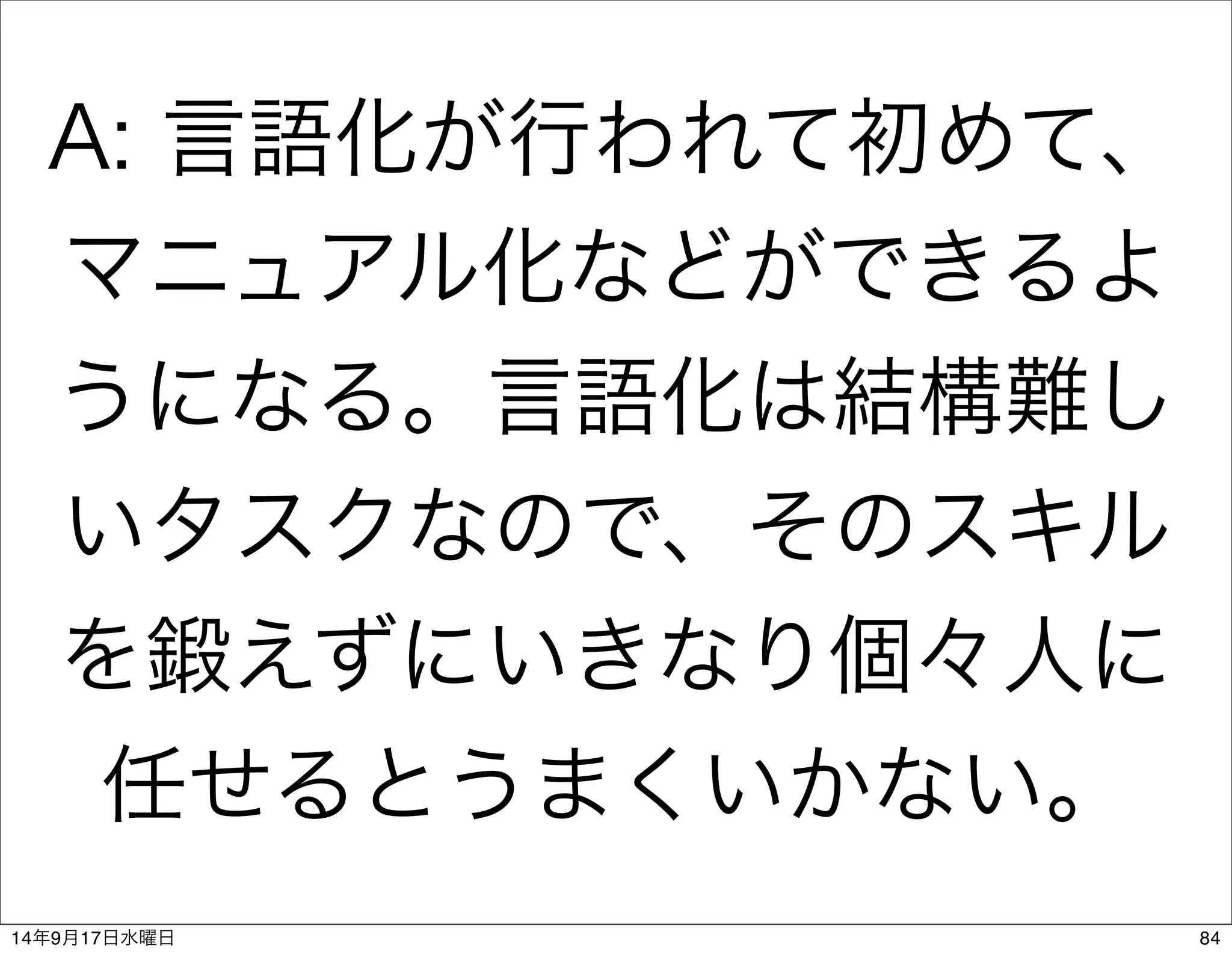 A: 言語化が行われて初めて、 
マニュアル化などができるよ 
うになる。言語化は結構難し 
いタスクなので、そのスキル 
を鍛えずにいきなり個々人に 
任せるとうまくいかない。 
14年9月17日水曜日84 
 