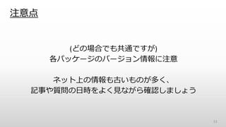 注意点
(どの場合でも共通ですが)
各パッケージのバージョン情報に注意
ネット上の情報も古いものが多く、
記事や質問の日時をよく見ながら確認しましょう
13
 