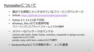 Pyinstallerについて
15
• 最近でも頻繁にメンテされているフリージングパッケージ
• Github: https://github.com/pyinstaller/pyinstaller
• Python 2.7, 3.3-3.5まで対応
• Windows, Mac OSでも使用可能
フリージングしたプラットフォーム上でのみ動作
• メジャーなパッケージはバンドル
Libraries like PyQt5, PyQt4, PySide, wxPython, matplotlib or Django are fully
supported (公式より引用)
pandas, scipy, scikit-learn, seabornなども動作
• Stackoverflowなどでの情報が多い ←これ重要
 