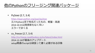 他のPythonのフリージング関連パッケージ
• Py2exe (2.7, 3.4)
https://pypi.python.org/pypi/py2exe
元々Python2系で有名だったもの、軽量・高速
2014-10-21以降更新もなく辛い
エラーでまくる
• cx_freeze (2.7, 3.4)
http://cx-freeze.readthedocs.io/en/latest/index.html
2014-12-26が最後のアップデート
setup関連のscriptは頑張って書く必要がある印象
16
 