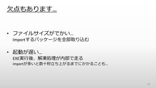 欠点もあります…
• ファイルサイズがでかい…
Importするパッケージを全部取り込む
• 起動が遅い…
EXE実行後、解凍処理が内部で走る
importが多いと数十秒立ち上がるまでにかかることも…
18
 