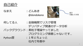 自己紹介
なまえ ：どんあき
@dondokono
何してる人 ：金融機関でリスク管理
デリバティブ関連のデータ分析
バックグラウンド：素粒子理論やってました
プログラミング得意じゃないです…
Python歴 ：１年とちょっと
社内で布教中
1
息子
可愛いです笑
 