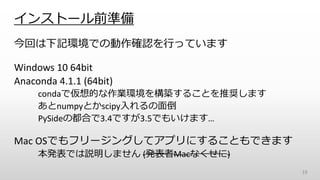 インストール前準備
今回は下記環境での動作確認を行っています
Windows 10 64bit
Anaconda 4.1.1 (64bit)
condaで仮想的な作業環境を構築することを推奨します
あとnumpyとかscipy入れるの面倒
PySideの都合で3.4ですが3.5でもいけます…
Mac OSでもフリージングしてアプリにすることもできます
本発表では説明しません (発表者Macなくせに)
19
 