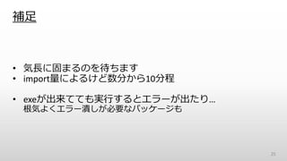 補足
• 気長に固まるのを待ちます
• import量によるけど数分から10分程
• exeが出来てても実行するとエラーが出たり…
根気よくエラー潰しが必要なパッケージも
25
 