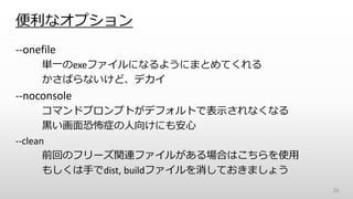 便利なオプション
--onefile
単一のexeファイルになるようにまとめてくれる
かさばらないけど、デカイ
--noconsole
コマンドプロンプトがデフォルトで表示されなくなる
黒い画面恐怖症の人向けにも安心
--clean
前回のフリーズ関連ファイルがある場合はこちらを使用
もしくは手でdist, buildファイルを消しておきましょう
26
 