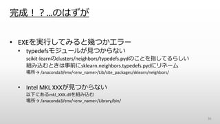 完成！？…のはずが
• EXEを実行してみると幾つかエラー
• typedefsモジュールが見つからない
scikit-learnのclusters/neighbors/typedefs.pydのことを指してるらしい
組み込むときは事前にsklearn.neighbors.typedefs.pydにリネーム
場所→ /anaconda3/env/<env_name>/Lib/site_packages/sklearn/neighbors/
• Intel MKL XXXが見つからない
以下にあるmkl_XXX.dllを組み込む
場所→ /anaconda3/env/<env_name>/Library/bin/
36
 