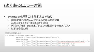 (よくある)エラー対策
• pyinstallerが見つけられないもの
• (自動で作られる)specファイルに明示的に記載
onefileにするときに一緒にまとめてくれる
• デバッグ時は--onedirオプションで確認するのをオススメ
• 以下は今回の例
37
sklearn_example.spec
 