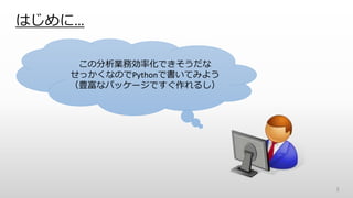 はじめに…
3
この分析業務効率化できそうだな
せっかくなのでPythonで書いてみよう
（豊富なパッケージですぐ作れるし）
 
