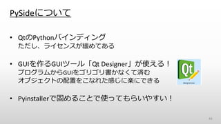 PySideについて
• QtのPythonバインディング
ただし、ライセンスが緩めてある
• GUIを作るGUIツール「Qt Designer」が使える！
プログラムからGUIをゴリゴリ書かなくて済む
オブジェクトの配置をこなれた感じに楽にできる
• Pyinstallerで固めることで使ってもらいやすい！
44
 