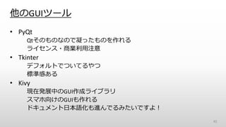 他のGUIツール
• PyQt
Qtそのものなので凝ったものを作れる
ライセンス・商業利用注意
• Tkinter
デフォルトでついてるやつ
標準感ある
• Kivy
現在発展中のGUI作成ライブラリ
スマホ向けのGUIも作れる
ドキュメント日本語化も進んでるみたいですよ！
45
 
