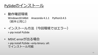PySideのインストール
• 動作確認環境
Windows10 64bit Anaconda 4.1.1 Python3.4.5
（前半と同じ）
• インストール方法（今回環境ではエラー）
> pip install PySide
• MSVC errorが出る場合
> pip install PySide –only-binary :all:
でインストール可能
46
 