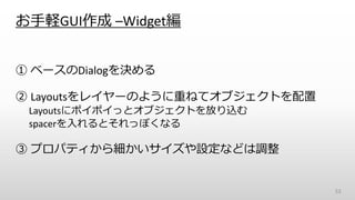 お手軽GUI作成 –Widget編
① ベースのDialogを決める
② Layoutsをレイヤーのように重ねてオブジェクトを配置
Layoutsにポイポイっとオブジェクトを放り込む
spacerを入れるとそれっぽくなる
③ プロパティから細かいサイズや設定などは調整
53
 