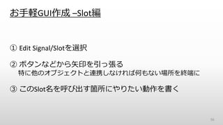 お手軽GUI作成 –Slot編
① Edit Signal/Slotを選択
② ボタンなどから矢印を引っ張る
特に他のオブジェクトと連携しなければ何もない場所を終端に
③ このSlot名を呼び出す箇所にやりたい動作を書く
56
 