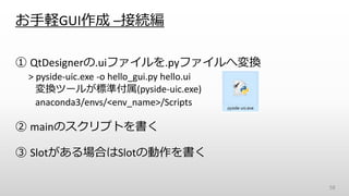 お手軽GUI作成 –接続編
① QtDesignerの.uiファイルを.pyファイルへ変換
> pyside-uic.exe -o hello_gui.py hello.ui
変換ツールが標準付属(pyside-uic.exe)
anaconda3/envs/<env_name>/Scripts
② mainのスクリプトを書く
③ Slotがある場合はSlotの動作を書く
58
 