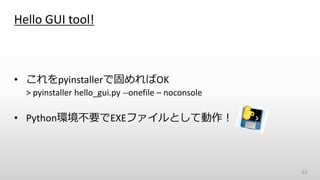 Hello GUI tool!
• これをpyinstallerで固めればOK
> pyinstaller hello_gui.py --onefile – noconsole
• Python環境不要でEXEファイルとして動作！
63
 
