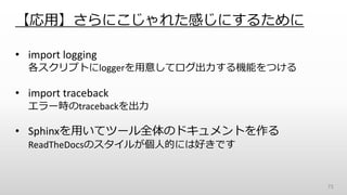【応用】さらにこじゃれた感じにするために
• import logging
各スクリプトにloggerを用意してログ出力する機能をつける
• import traceback
エラー時のtracebackを出力
• Sphinxを用いてツール全体のドキュメントを作る
ReadTheDocsのスタイルが個人的には好きです
73
 