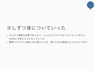 少しずつ身についていった
そこそこ複雑な作業であったり、シェルスクリプトがつらくなってきたら
Python を使うようになっていった
標準ライブラリの使い方も覚えていき、徐々に手に馴染むようになってきた
 