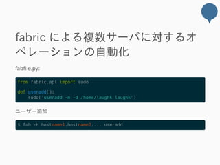 fabric による複数サーバに対するオ
ペレーションの自動化
fabfile.py:
from fabric.api import sudo
def useradd():
sudo('useradd -m -d /home/laughk laughk')
ユーザー追加
$ fab -H hostname1,hostname2,... useradd
 
