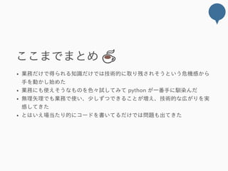 ここまでまとめ 
業務だけで得られる知識だけでは技術的に取り残されそうという危機感から
手を動かし始めた
業務にも使えそうなものを色々試してみて python が一番手に馴染んだ
無理矢理でも業務で使い、少しずつできることが増え、技術的な広がりを実
感してきた
とはいえ場当たり的にコードを書いてるだけでは問題も出てきた
 