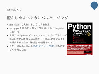 cmspkit
配布しやすいようにパッケージング
pip install で入れれるようにする作業
setup.py を含んだリポジトリを Github Enterprise
においた
やり方は Python プロフェッショナルプログラミング
第2版 の Part1 Chapter3 の 「Pythonプロジェクト
の構成とパッケージ作成」の情報をもとに
今だと @tell‒k さんの PyPIデビュー 2015 がものす
ごく参考になる
 