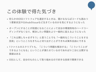 この体験で得た気づき
何らかのOSSソフトフェアを選定するときは、覗けるならばコードも読みつ
つ更新状況やGithubのIssueなど生きているのかを気にするようになった
オープンにすることが前提になることによって自分の環境特有のハードコー
ディングがなくなり、解決したい問題をより一般的に捉えるようになった
「これ公開しちゃまずそう」と思うことでも「一般的なこういうことをする
技術」というところをきちんと切り出すことができれば案外自由にできる
1ファイルのスクリプトも、「こういう問題を解決する」「こういうことが
できるようになる」ということが満たせているのであれば十二分に公開する
価値はある
OSSとして、自分のものとして取り組めるので好きな技術で開発できる
 