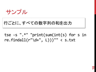 サンプル
10
行ごとに、すべての数字列の和を出力
tse -s ".*" "print(sum(int(s) for s in
re.findall(r"d+", L)))"" < s.txt
 