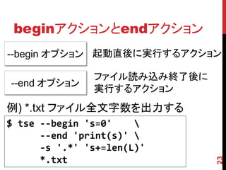 beginアクションとendアクション
23
--begin オプション 起動直後に実行するアクション
--end オプション
ファイル読み込み終了後に
実行するアクション
$ tse --begin 's=0' 
--end 'print(s...
