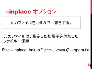 --inplace オプション
27
入力ファイルを、出力で上書きする。
$tse --inplace .bak -s '' 'print(L.lower())' -- spam.txt
元のファイルは、指定した拡張子を付加した
ファイルに保存
 