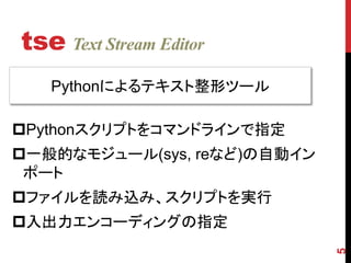 tse Text Stream Editor
5
Pythonによるテキスト整形ツール
Pythonスクリプトをコマンドラインで指定
一般的なモジュール(sys, reなど)の自動イン
ポート
ファイルを読み込み、スクリプトを実行
入出...